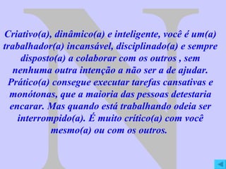 N Criativo(a), dinâmico(a) e inteligente, você é um(a) trabalhador(a) incansável, disciplinado(a) e sempre disposto(a) a colaborar com os outros , sem nenhuma outra intenção a não ser a de ajudar. Prático(a) consegue executar tarefas cansativas e monótonas, que a maioria das pessoas detestaria encarar. Mas quando está trabalhando odeia ser interrompido(a). É muito crítico(a) com você mesmo(a) ou com os outros.  