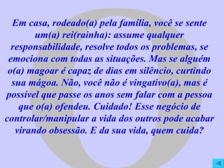 O Em casa, rodeado(a) pela família, você se sente um(a) rei(rainha): assume qualquer responsabilidade, resolve todos os problemas, se emociona com todas as situações. Mas se alguém o(a) magoar é capaz de dias em silêncio, curtindo sua mágoa. Não, você não é vingativo(a), mas é possível que passe os anos sem falar com a pessoa que o(a) ofendeu. Cuidado! Esse negócio de controlar/manipular a vida dos outros pode acabar virando obsessão. E da sua vida, quem cuida? 