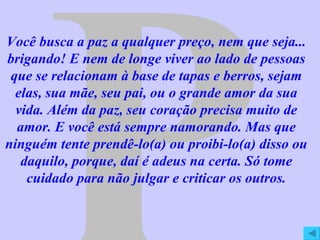 P Você busca a paz a qualquer preço, nem que seja... brigando! E nem de longe viver ao lado de pessoas que se relacionam à base de tapas e berros, sejam elas, sua mãe, seu pai, ou o grande amor da sua vida. Além da paz, seu coração precisa muito de amor. E você está sempre namorando. Mas que ninguém tente prendê-lo(a) ou proibi-lo(a) disso ou daquilo, porque, daí é adeus na certa. Só tome cuidado para não julgar e criticar os outros. 