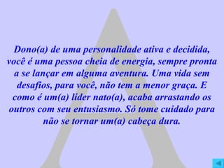 A Dono(a) de uma personalidade ativa e decidida, você é uma pessoa cheia de energia, sempre pronta a se lançar em alguma aventura. Uma vida sem desafios, para você, não tem a menor graça. E como é um(a) líder nato(a), acaba arrastando os outros com seu entusiasmo. Só tome cuidado para não se tornar um(a) cabeça dura. 