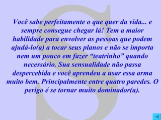 S Você sabe perfeitamente o que quer da vida... e sempre consegue chegar lá! Tem a maior habilidade para envolver as pessoas que podem ajudá-lo(a) a tocar seus planos e não se importa nem um pouco em fazer “teatrinho” quando necessário. Sua sensualidade não passa despercebida e você aprendeu a usar essa arma muito bem. Principalmente entre quatro paredes. O perigo é se tornar muito dominador(a). 