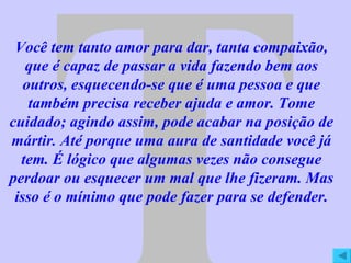 T Você tem tanto amor para dar, tanta compaixão, que é capaz de passar a vida fazendo bem aos outros, esquecendo-se que é uma pessoa e que também precisa receber ajuda e amor. Tome cuidado; agindo assim, pode acabar na posição de mártir. Até porque uma aura de santidade você já tem. É lógico que algumas vezes não consegue perdoar ou esquecer um mal que lhe fizeram. Mas isso é o mínimo que pode fazer para se defender. 