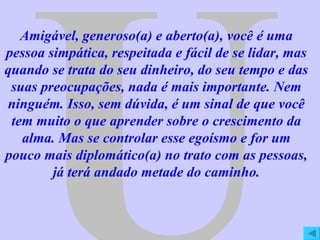 U Amigável, generoso(a) e aberto(a), você é uma pessoa simpática, respeitada e fácil de se lidar, mas quando se trata do seu dinheiro, do seu tempo e das suas preocupações, nada é mais importante. Nem ninguém. Isso, sem dúvida, é um sinal de que você tem muito o que aprender sobre o crescimento da alma. Mas se controlar esse egoísmo e for um pouco mais diplomático(a) no trato com as pessoas, já terá andado metade do caminho. 