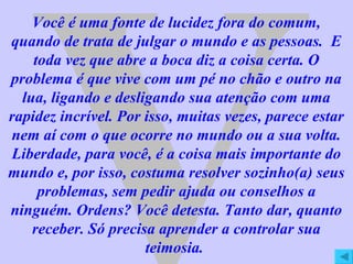 V Você é uma fonte de lucidez fora do comum, quando de trata de julgar o mundo e as pessoas.  E toda vez que abre a boca diz a coisa certa. O problema é que vive com um pé no chão e outro na lua, ligando e desligando sua atenção com uma rapidez incrível. Por isso, muitas vezes, parece estar nem aí com o que ocorre no mundo ou a sua volta. Liberdade, para você, é a coisa mais importante do mundo e, por isso, costuma resolver sozinho(a) seus problemas, sem pedir ajuda ou conselhos a ninguém. Ordens? Você detesta. Tanto dar, quanto receber. Só precisa aprender a controlar sua teimosia.  