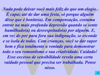 W Nada pode deixar você mais feliz do que um elogio. É capaz até de dar uma festa, só porque alguém disse que é bonito(a). Em compensação, costuma entrar na mais profunda depressão quando se sente humilhado(a) ou desrespeitado(a) por alguém. E, em vez de por para fora sua indignação, se esconde e se isola de todos. Com crianças, você se dar super bem e fica totalmente a vontade para demonstrar todo o seu romantismo e sua criatividade. Cuidado! Esse excesso de sensibilidade revela uma certa vaidade pessoal que precisa ser trabalhada. Pense nisso. 