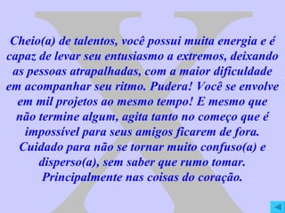 X Cheio(a) de talentos, você possui muita energia e é capaz de levar seu entusiasmo a extremos, deixando as pessoas atrapalhadas, com a maior dificuldade em acompanhar seu ritmo. Pudera! Você se envolve em mil projetos ao mesmo tempo! E mesmo que não termine algum, agita tanto no começo que é impossível para seus amigos ficarem de fora. Cuidado para não se tornar muito confuso(a) e disperso(a), sem saber que rumo tomar. Principalmente nas coisas do coração. 