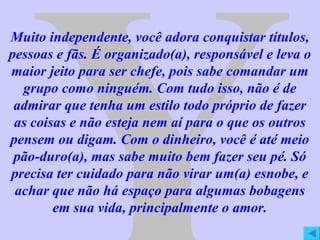 Y Muito independente, você adora conquistar títulos, pessoas e fãs. É organizado(a), responsável e leva o maior jeito para ser chefe, pois sabe comandar um grupo como ninguém. Com tudo isso, não é de admirar que tenha um estilo todo próprio de fazer as coisas e não esteja nem aí para o que os outros pensem ou digam. Com o dinheiro, você é até meio pão-duro(a), mas sabe muito bem fazer seu pé. Só precisa ter cuidado para não virar um(a) esnobe, e achar que não há espaço para algumas bobagens em sua vida, principalmente o amor. 