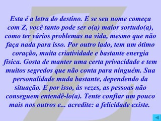 Z Esta é a letra do destino. E se seu nome começa com Z, você tanto pode ser o(a) maior sortudo(a), como ter vários problemas na vida, mesmo que não faça nada para isso. Por outro lado, tem um ótimo coração, muita criatividade e bastante energia física. Gosta de manter uma certa privacidade e tem muitos segredos que não conta para ninguém. Sua personalidade muda bastante, dependendo da situação. E por isso, às vezes, as pessoas não conseguem entendê-lo(a). Tente confiar um pouco mais nos outros e... acredite: a felicidade existe.  