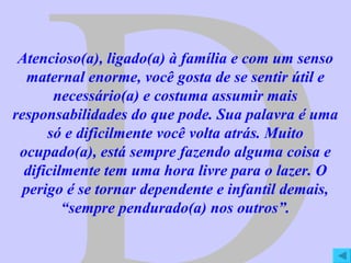 D Atencioso(a), ligado(a) à família e com um senso maternal enorme, você gosta de se sentir útil e necessário(a) e costuma assumir mais responsabilidades do que pode. Sua palavra é uma só e dificilmente você volta atrás. Muito ocupado(a), está sempre fazendo alguma coisa e dificilmente tem uma hora livre para o lazer. O perigo é se tornar dependente e infantil demais, “sempre pendurado(a) nos outros”. 