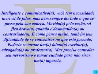 E Inteligente e comunicativo(a), você tem necessidade incrível de falar, mas nem sempre diz tudo o que se passa pela sua cabeça. Movido(a) pela razão, só fica bravo(a) quando é desmentido(a) ou contrariado(a). E como pensa muito, também tem dificuldade de se concentrar no que está fazendo. Poderia se tornar um(a) ótimo(a) escritor(a), advogado(a) ou professor(a). Mas precisa controlar seu nervosismo e tomar cuidado para não virar um(a) tagarela. 
