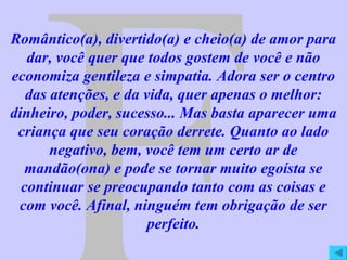 F Romântico(a), divertido(a) e cheio(a) de amor para dar, você quer que todos gostem de você e não economiza gentileza e simpatia. Adora ser o centro das atenções, e da vida, quer apenas o melhor: dinheiro, poder, sucesso... Mas basta aparecer uma criança que seu coração derrete. Quanto ao lado negativo, bem, você tem um certo ar de mandão(ona) e pode se tornar muito egoísta se continuar se preocupando tanto com as coisas e com você. Afinal, ninguém tem obrigação de ser perfeito. 