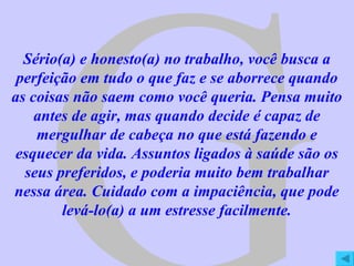 G Sério(a) e honesto(a) no trabalho, você busca a perfeição em tudo o que faz e se aborrece quando as coisas não saem como você queria. Pensa muito antes de agir, mas quando decide é capaz de mergulhar de cabeça no que está fazendo e esquecer da vida. Assuntos ligados à saúde são os seus preferidos, e poderia muito bem trabalhar nessa área. Cuidado com a impaciência, que pode levá-lo(a) a um estresse facilmente. 