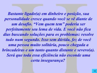 H Bastante ligado(a) em dinheiro e posição, sua personalidade cresce quando você se vê diante de um desafio. “Vem quem tem” poderia ser perfeitamente seu lema de vida. E você não fica dias buscando soluções para os problemas: resolve tudo num segundo. Isso sem dúvida, fez de você uma pessoa muito solitária, pouco chegada a brincadeiras e um tanto quanto distante e severo(a). Será que toda essa eficiência não esconde uma certa insegurança?  