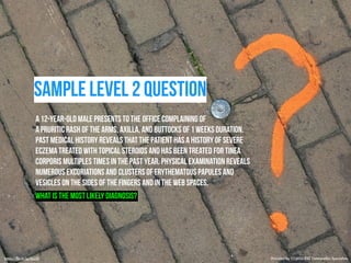 sample level 2 question 
A 12-year-old male presents to the office complaining of 
a pruritic rash of the arms, axilla, and buttocks of 1 weeks duration. 
Past medical history reveals that the patient has a history of severe 
eczema treated with topical steroids and has been treated for tinea 
corporis multiples times in the past year. Physical examination reveals 
numerous excoriations and clusters of erythematous papules and 
vesicles on the sides of the fingers and in the web spaces. 
What is the most likely diagnosis? 
https://flic.kr/p/dcjJ3i Provided by COMQUEST Osteopathic Specialists. 
 