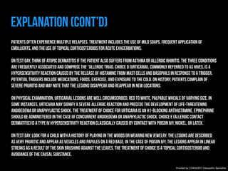 Explanation (Cont’d) 
Patients often experience multiple relapses. Treatment includes the use of mild soaps, frequent application of 
emollients, and the use of topical corticosteroids for acute exacerbations. 
On test day, think of atopic dermatitis if the patient also suffers from asthma or allergic rhinitis. The three conditions 
are frequently associated and comprise the “allergic triad. Choice D (Urticaria), commonly referred to as hives, is a 
hypersensitivity reaction caused by the release of histamine from mast cells and basophils in response to a trigger. 
Potential triggers include medications, foods, exercise, and exposure to the cold. On history, patients complain of 
severe pruritis and may note that the lesions disappear and reappear in new locations. 
On physical examination, urticarial lesions are well circumscribed, red to white, palpable wheals of varying size. In 
some instances, urticaria may signify a severe allergic reaction and precede the development of life-threatening 
angioedema or anaphylactic shock. The treatment of choice for urticaria is an H1-blocking antihistamine. Epinephrine 
should be administered in the case of concurrent angioedema or anaphylactic shock. Choice E (Allergic contact 
dermatitis) is a type IV hypersensitivity reaction classically caused by contact with poison ivy, nickel, or latex. 
On test day, look for a child with a history of playing in the woods or wearing new jewelry. The lesions are described 
as very pruritic and appear as vesicles and papules on a red base. In the case of poison ivy, the lesions appear in linear 
streaks as a result of the skin brushing against the leaves. The treatment of choice is a topical corticosteroid and 
avoidance of the causal substance. 
Provided by COMQUEST Osteopathic Specialists. 
 