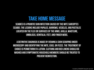 TAKE HOME MESSAGE 
Scabies is a pruritic skin infection caused by the mite Sarcoptes 
scabiei. The lesions include papules, burrows, vesicles, and pustules 
located on the flex or surfaces of the arms, axilla, waistline, 
umbilicus, genitalia, feet, and finger webs. 
A definitive diagnosis is made by viewing a skin scraping under 
microscopy and identifying the mite, eggs, or feces. The treatment of 
choice is permethrin 5% lotion. Clothing and bed linens should be 
washed and symptomatic household members should be treated to 
prevent reinfection. 
Provided by COMQUEST Osteopathic Specialists. 
 