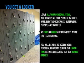 YOU GET A LOCKER 
LEAVE ALL YOUR Personal items, 
INCLUDING pens, CELL phones, watches, 
hats, electronic devices, outerwear, 
purses, and wallets. 
! 
No food or drink are permitted inside 
the testing room. 
! 
YOU WILL BE ABLE TO ACCESS YOUR 
PERSONAL PROPERTY DURING THE LUNCH 
TIME BETWEEN SESSIONS, BUT NOT DURING 
BREAKS. 
http://bit.ly/1C2n5UT 
 