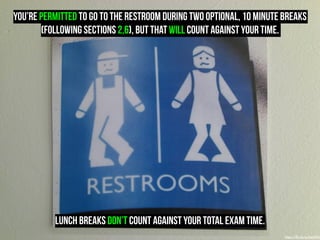 you’re PERMITTED to go to the restroom during two optional, 10 minute breaks 
(following sections 2,6), but that will count against your time. 
LUNCH BREAKS DON’T count against your total exam time. 
https://flic.kr/p/6q549p 
 