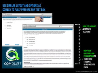 use Similar layout and options as 
COMLEX to fully prepare for test day. 
High yield images 
wherever 
relevant. 
High yield 
questions and 
explanations to 
teach what 
students 
really need to 
know. 
Provided by COMQUEST Osteopathic Specialists. 
 