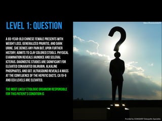 level 1: question https://flic.kr/p/6okjAW 
A 65-year-old Chinese female presents with 
weight loss, generalized pruritis, and dark 
urine. She denies any pain but, upon further 
history, admits to clay colored stools. Physical 
examination reveals jaundice and scleral 
icterus. Diagnostic studies are significant for 
elevated conjugated bilirubin, alkaline 
phosphates, and GGT. Ultrasound reveals a mass 
at the confluence of the hepatic ducts. CA19-9 
and CEA levels are elevated. 
The most likely etiologic organism responsible 
for this patient’s condition is 
Provided by COMQUEST Osteopathic Specialists. 
 