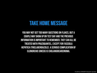 TAKE HOME MESSAGE 
You may not get too many questions on flukes, but a 
couple may show up on test day and the previous 
information is important to remember. They can all be 
treated with praziquantel, except for Fasciola 
hepatica (triclabendazole). A serious complication of 
Clonorchis sinesis is cholangiocarcinoma. 
Provided by COMQUEST Osteopathic Specialists. 
 