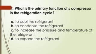1. What is the primary function of s compressor
in the refrigeration cycle?
a. to cool the refrigerant
b. to condense the refrigerant
c. to increase the pressure and temperature of
the refrigerant
d. to expand the refrigerant
 