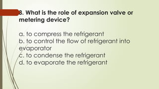 3. What is the role of expansion valve or
metering device?
a. to compress the refrigerant
b. to control the flow of refrigerant into
evaporator
c. to condense the refrigerant
d. to evaporate the refrigerant
 