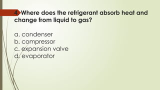 4. Where does the refrigerant absorb heat and
change from liquid to gas?
a. condenser
b. compressor
c. expansion valve
d. evaporator
 