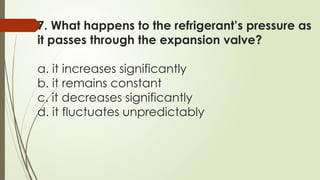7. What happens to the refrigerant’s pressure as
it passes through the expansion valve?
a. it increases significantly
b. it remains constant
c. it decreases significantly
d. it fluctuates unpredictably
 