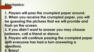 Mechanics:
1. Players will pass the crumpled paper around.
2. When you receive the crumpled paper, you will
be guessing the pictures that we will provide and
flash on the screen.
3. If you didn’t want to answer you may choose
between, call a friend or dance.
4. Players will continue passing the crumpled paper
until everyone has had a turn answering a
questions.
5. Enjoy!
 