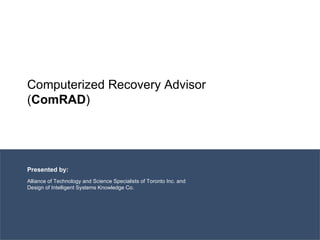 Computerized Recovery Advisor ( ComRAD ) Presented by: Alliance of Technology and Science Specialists of Toronto Inc. and Design of Intelligent Systems Knowledge Co. 