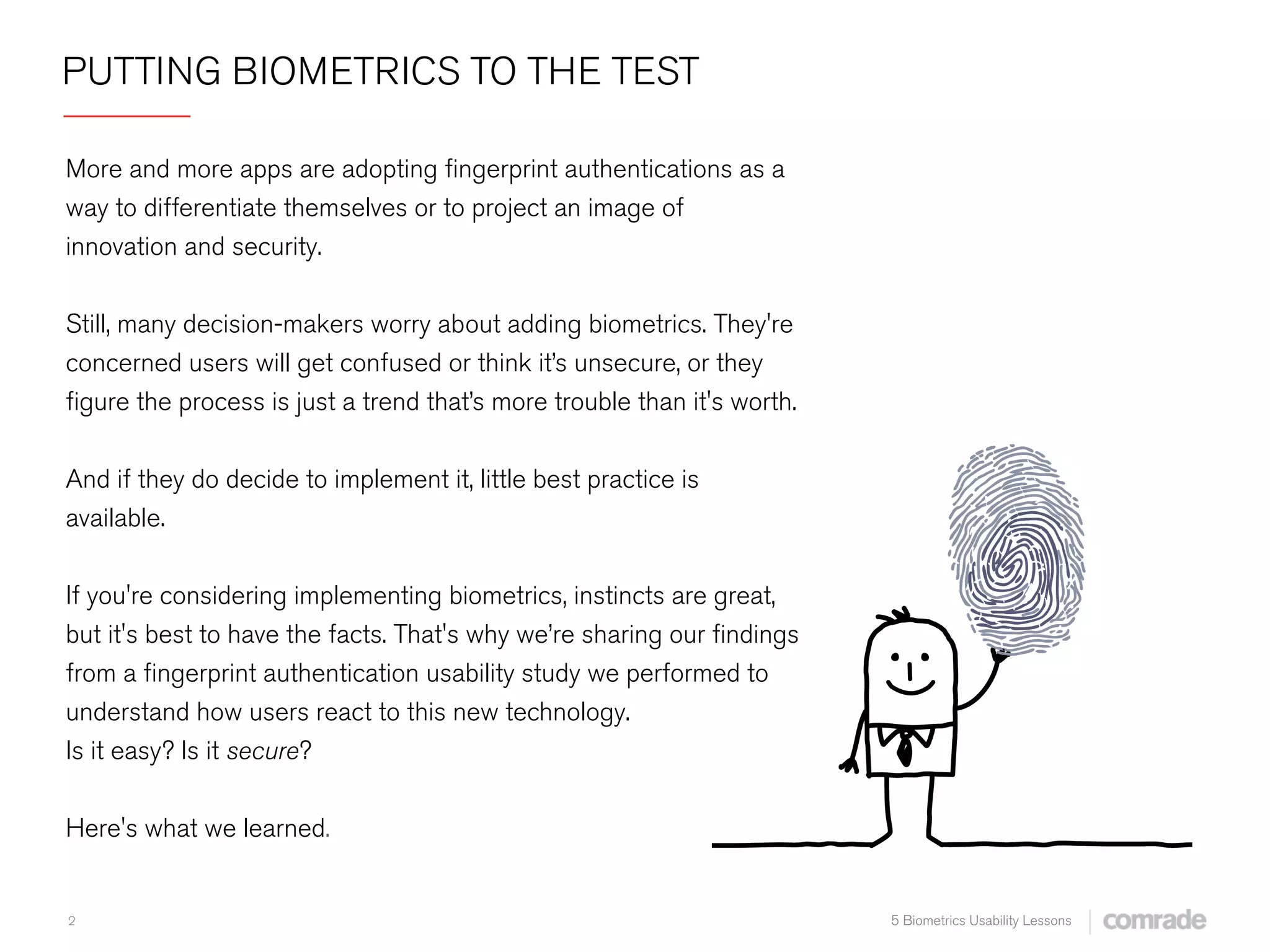 2 5 Biometrics Usability Lessons
PUTTING BIOMETRICS TO THE TEST
 
More and more apps are adopting ﬁngerprint authentications as a
way to differentiate themselves or to project an image of
innovation and security.
Still, many decision-makers worry about adding biometrics. They're
concerned users will get confused or think it’s unsecure, or they
ﬁgure the process is just a trend that’s more trouble than it's worth.
And if they do decide to implement it, little best practice is
available.
If you're considering implementing biometrics, instincts are great,
but it's best to have the facts. That's why we’re sharing our ﬁndings
from a ﬁngerprint authentication usability study we performed to
understand how users react to this new technology.
Is it easy? Is it secure?  
Here's what we learned.
 
