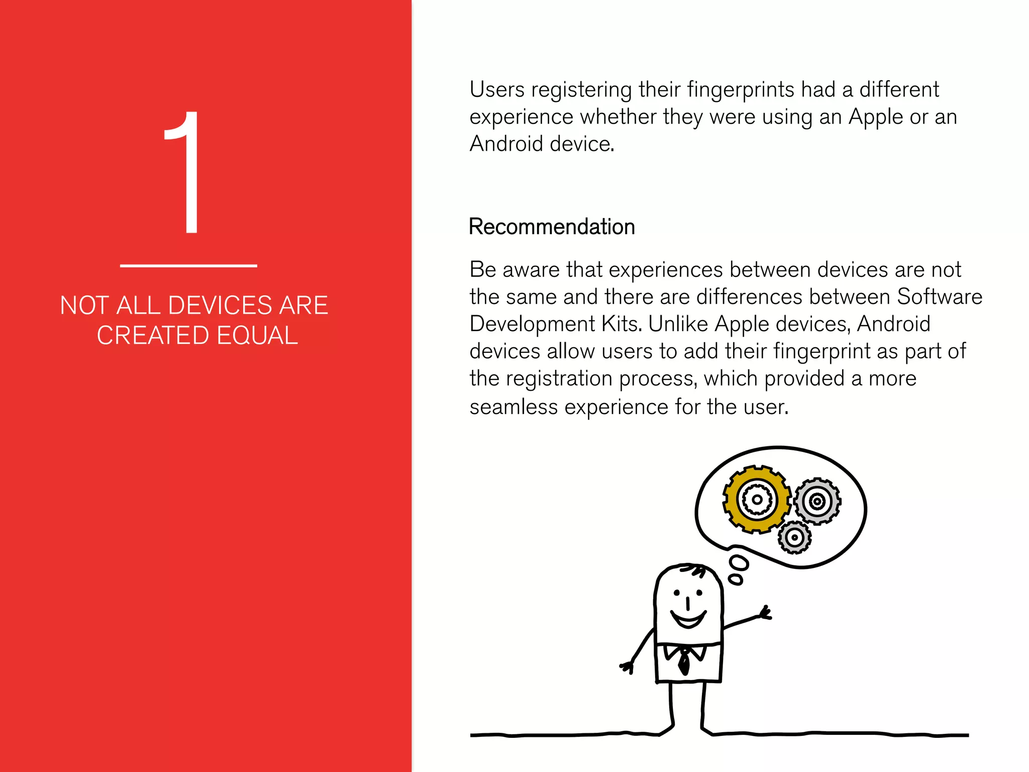 1
Users registering their ﬁngerprints had a different
experience whether they were using an Apple or an
Android device.
 
 
NOT ALL DEVICES ARE
CREATED EQUAL
Be aware that experiences between devices are not
the same and there are differences between Software
Development Kits. Unlike Apple devices, Android
devices allow users to add their ﬁngerprint as part of
the registration process, which provided a more
seamless experience for the user.
Recommendation
 
 