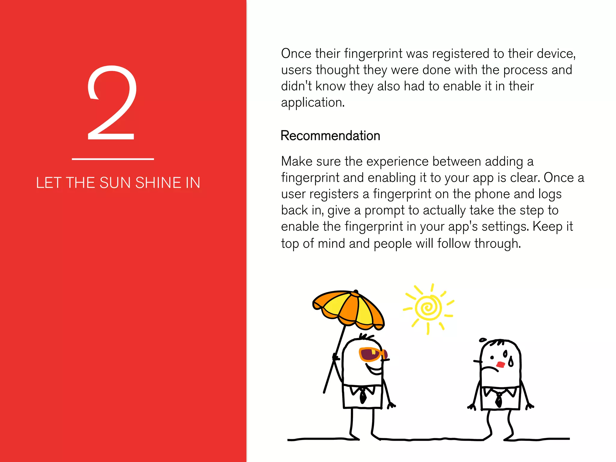 2
Once their ﬁngerprint was registered to their device,
users thought they were done with the process and
didn't know they also had to enable it in their
application.
 
 
LET THE SUN SHINE IN
Make sure the experience between adding a
ﬁngerprint and enabling it to your app is clear. Once a
user registers a ﬁngerprint on the phone and logs
back in, give a prompt to actually take the step to
enable the ﬁngerprint in your app's settings. Keep it
top of mind and people will follow through.
Recommendation
 
 