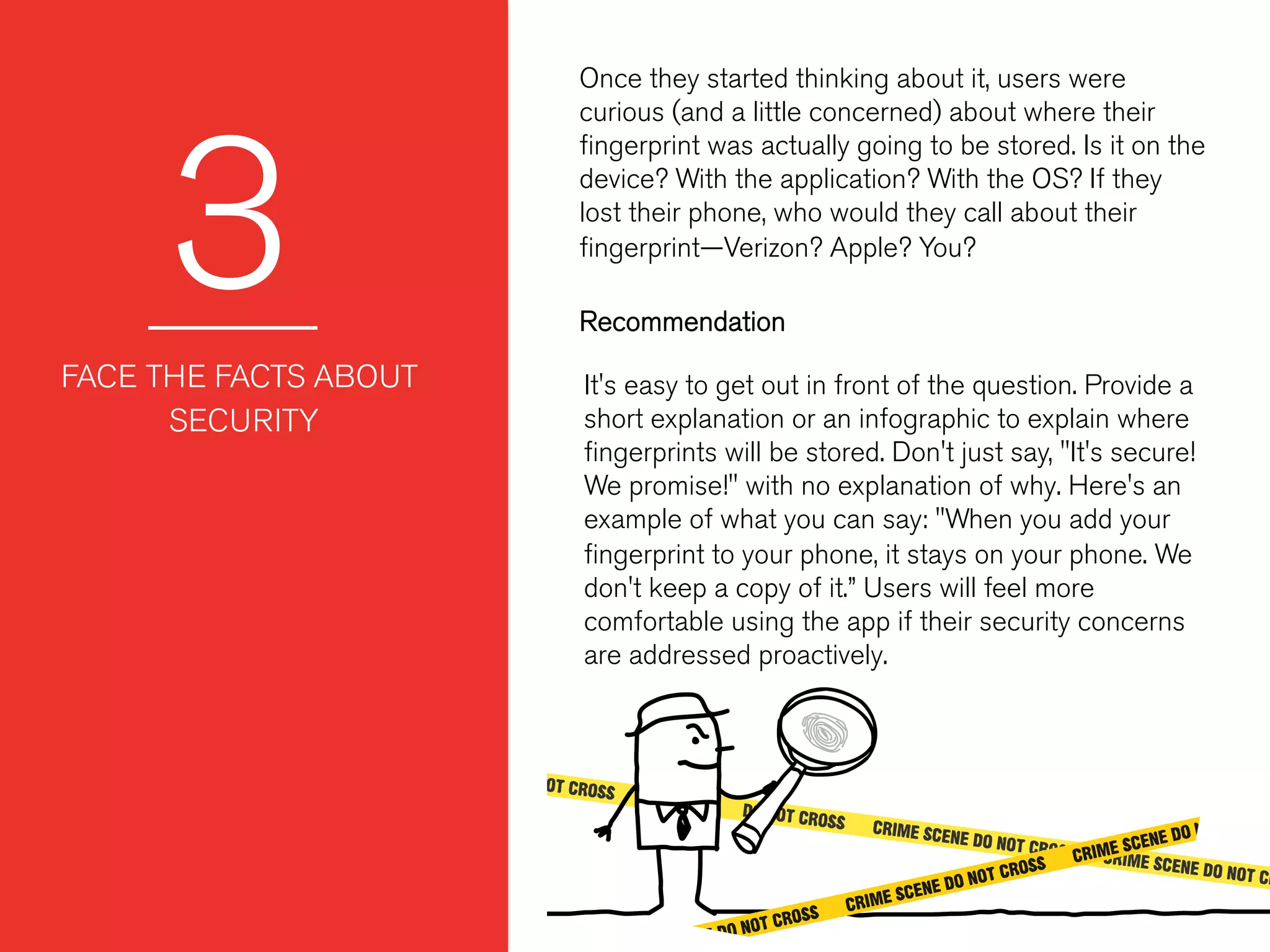 3
Once they started thinking about it, users were
curious (and a little concerned) about where their
ﬁngerprint was actually going to be stored. Is it on the
device? With the application? With the OS? If they
lost their phone, who would they call about their
ﬁngerprint—Verizon? Apple? You?
 
 
FACE THE FACTS ABOUT
SECURITY
It's easy to get out in front of the question. Provide a
short explanation or an infographic to explain where
ﬁngerprints will be stored. Don't just say, "It's secure!
We promise!" with no explanation of why. Here's an
example of what you can say: "When you add your
ﬁngerprint to your phone, it stays on your phone. We
don't keep a copy of it.” Users will feel more
comfortable using the app if their security concerns
are addressed proactively.
Recommendation
 
 