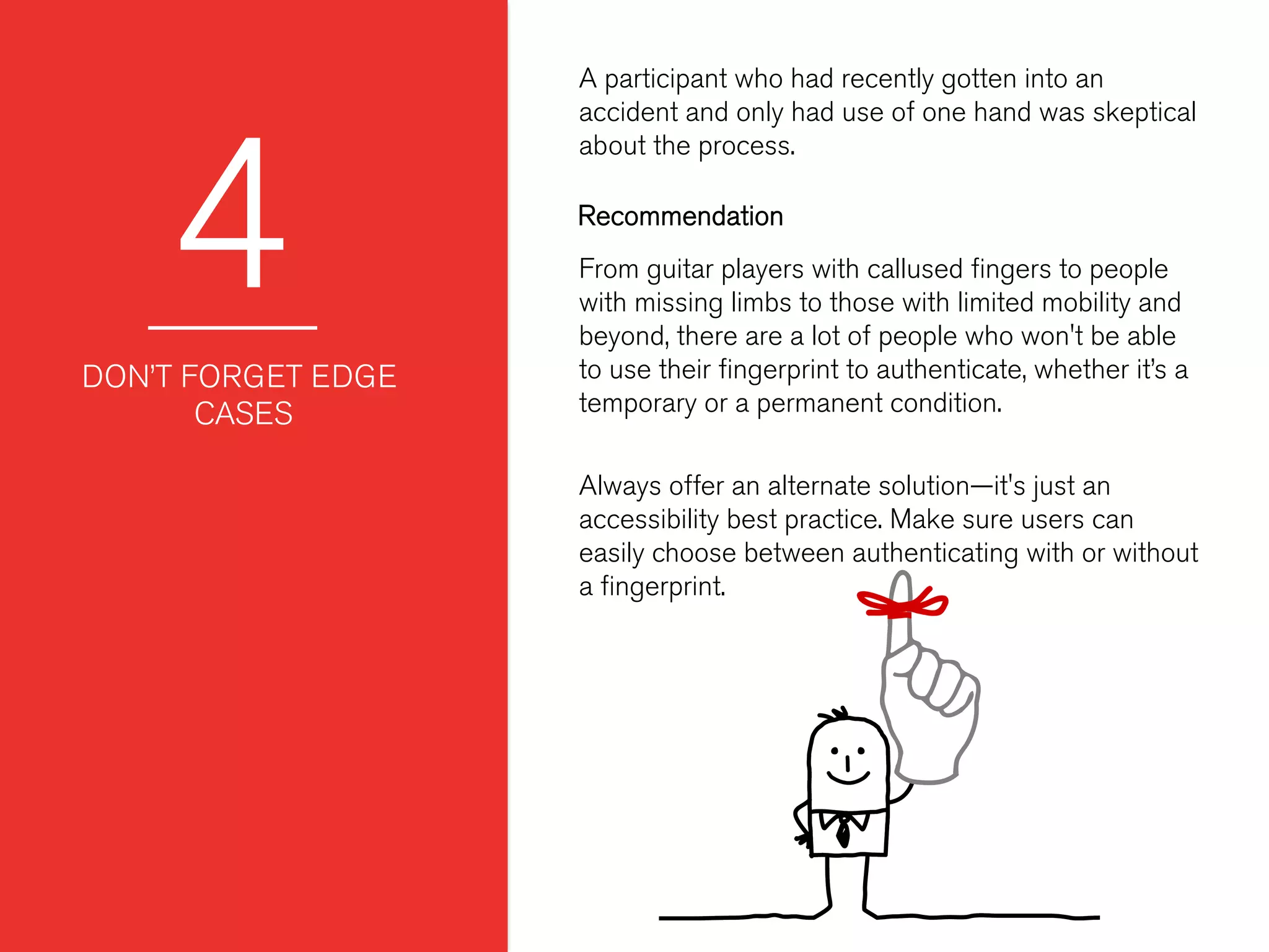 4
A participant who had recently gotten into an
accident and only had use of one hand was skeptical
about the process.
 
 
DON’T FORGET EDGE
CASES
From guitar players with callused ﬁngers to people
with missing limbs to those with limited mobility and
beyond, there are a lot of people who won't be able
to use their ﬁngerprint to authenticate, whether it’s a
temporary or a permanent condition.
Always offer an alternate solution—it's just an
accessibility best practice. Make sure users can
easily choose between authenticating with or without
a ﬁngerprint.
Recommendation
 
 