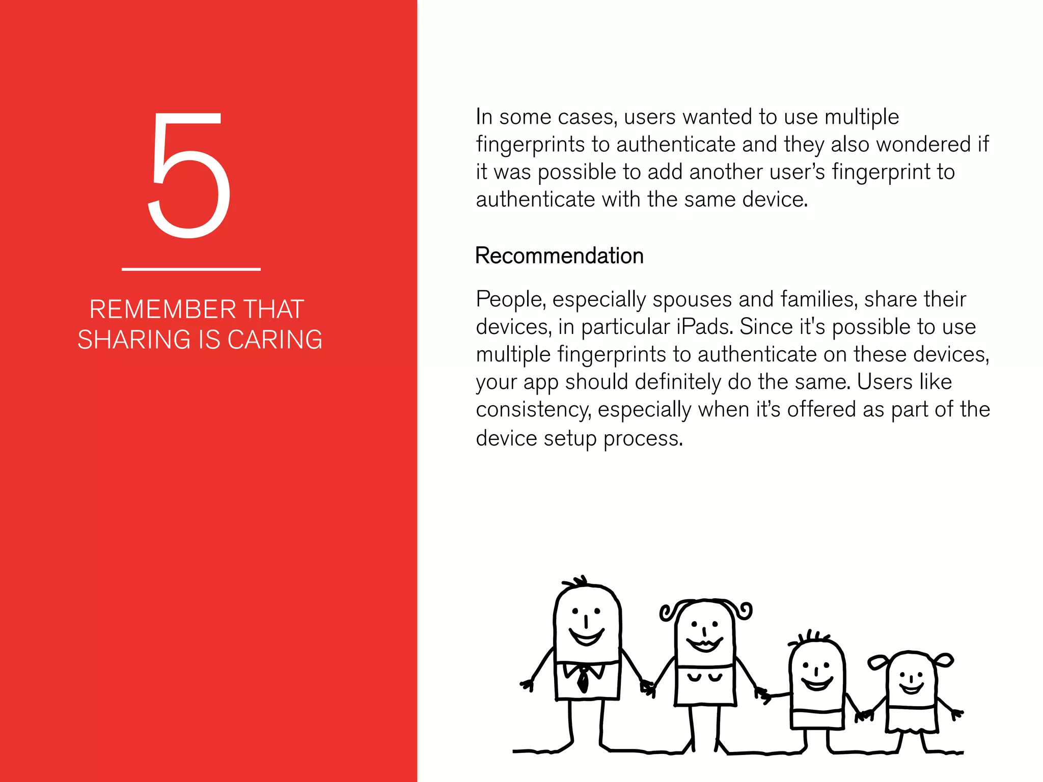 5
In some cases, users wanted to use multiple
ﬁngerprints to authenticate and they also wondered if
it was possible to add another user’s ﬁngerprint to
authenticate with the same device.
 
 
REMEMBER THAT
SHARING IS CARING
People, especially spouses and families, share their
devices, in particular iPads. Since it's possible to use
multiple ﬁngerprints to authenticate on these devices,
your app should deﬁnitely do the same. Users like
consistency, especially when it’s offered as part of the
device setup process.
Recommendation
 
 