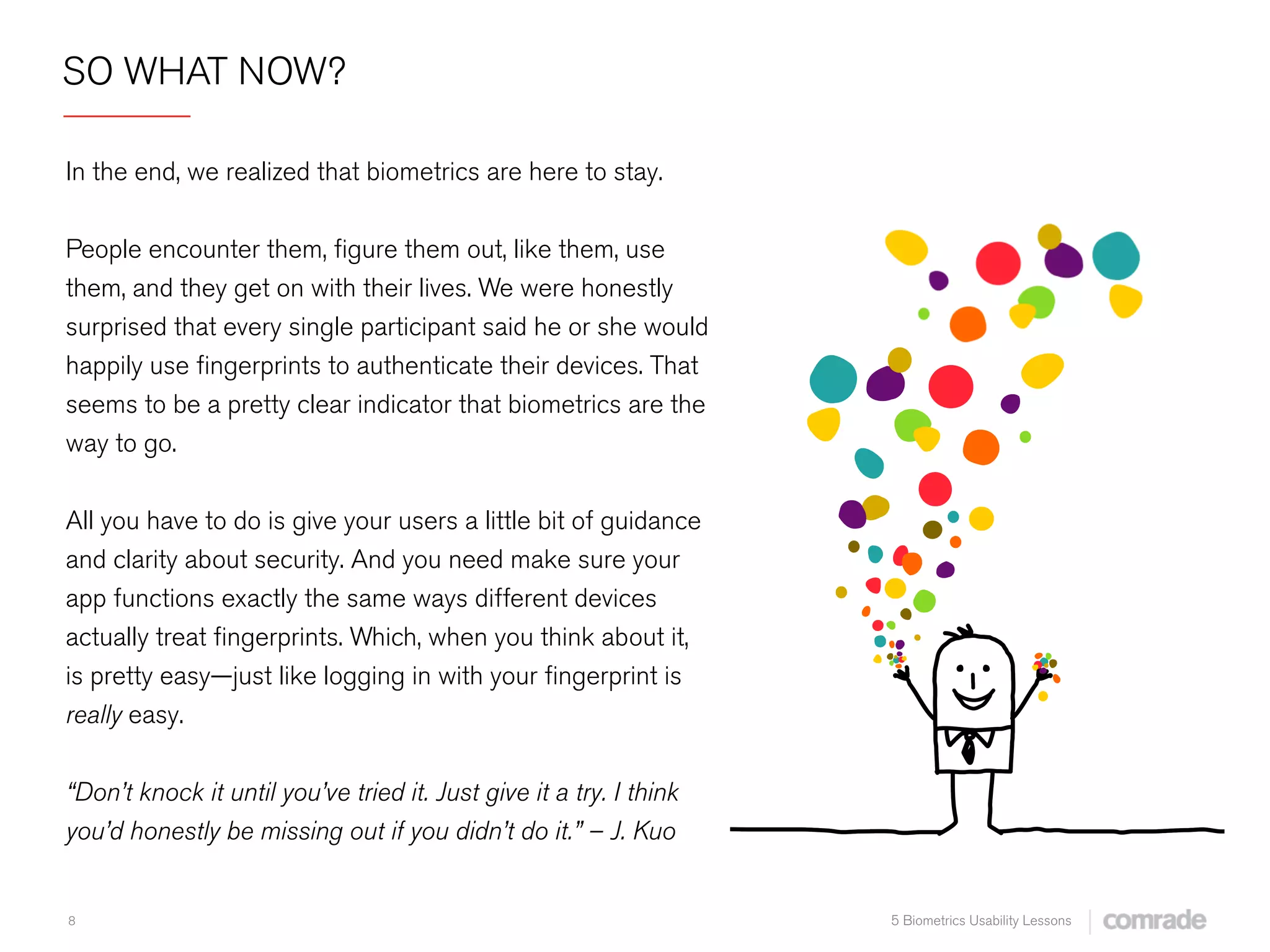8 5 Biometrics Usability Lessons
SO WHAT NOW?
 
In the end, we realized that biometrics are here to stay.
 
People encounter them, ﬁgure them out, like them, use
them, and they get on with their lives. We were honestly
surprised that every single participant said he or she would
happily use ﬁngerprints to authenticate their devices. That
seems to be a pretty clear indicator that biometrics are the
way to go.
 
All you have to do is give your users a little bit of guidance
and clarity about security. And you need make sure your
app functions exactly the same ways different devices
actually treat ﬁngerprints. Which, when you think about it,
is pretty easy—just like logging in with your ﬁngerprint is
really easy.
“Don’t knock it until you’ve tried it. Just give it a try. I think
you’d honestly be missing out if you didn’t do it.” – J. Kuo
 