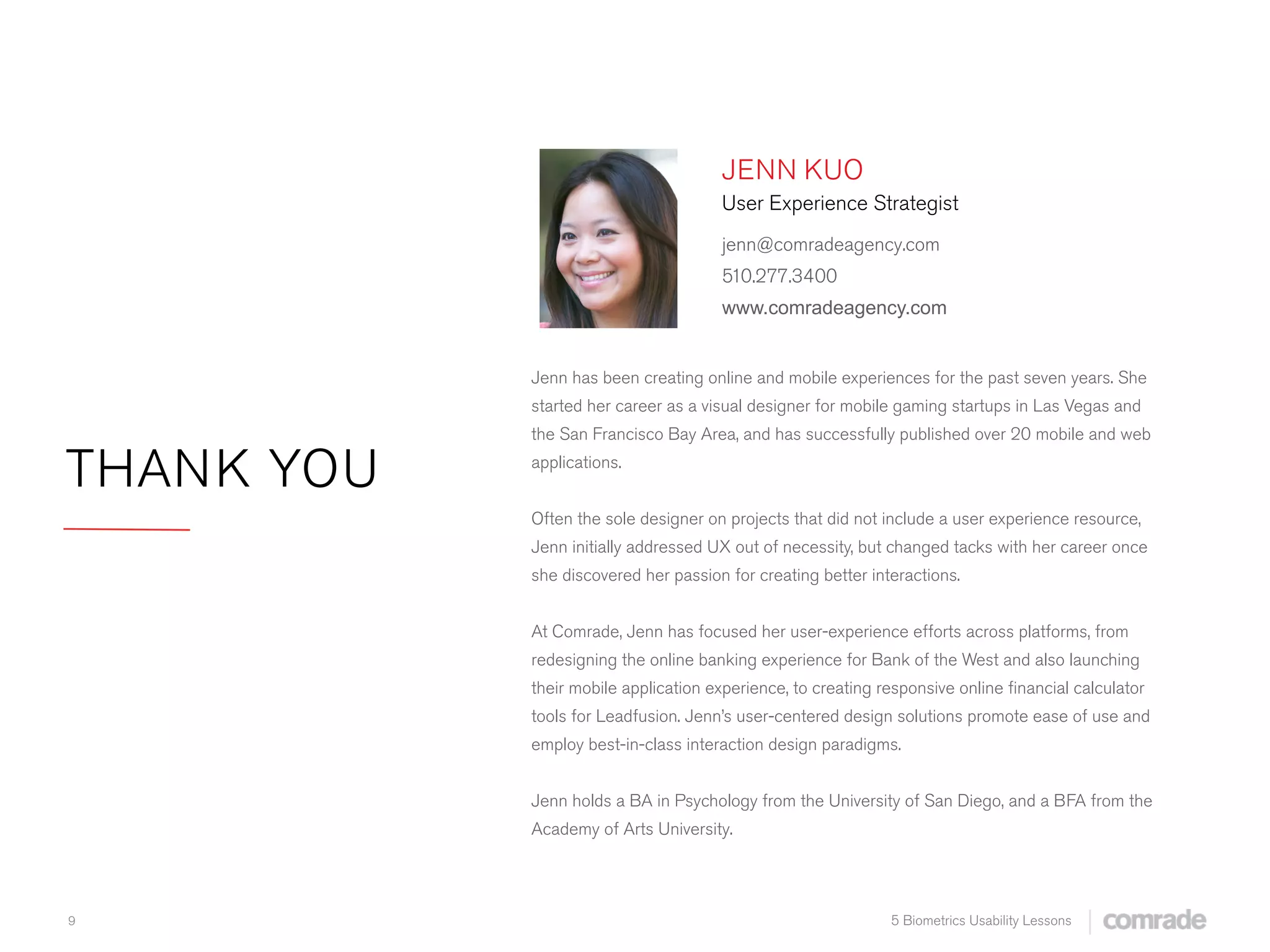 9 5 Biometrics Usability Lessons
THANK YOU
Jenn has been creating online and mobile experiences for the past seven years. She
started her career as a visual designer for mobile gaming startups in Las Vegas and
the San Francisco Bay Area, and has successfully published over 20 mobile and web
applications.
Often the sole designer on projects that did not include a user experience resource,
Jenn initially addressed UX out of necessity, but changed tacks with her career once
she discovered her passion for creating better interactions.
At Comrade, Jenn has focused her user-experience efforts across platforms, from
redesigning the online banking experience for Bank of the West and also launching
their mobile application experience, to creating responsive online ﬁnancial calculator
tools for Leadfusion. Jenn’s user-centered design solutions promote ease of use and
employ best-in-class interaction design paradigms.
Jenn holds a BA in Psychology from the University of San Diego, and a BFA from the
Academy of Arts University.
JENN KUO
User Experience Strategist
jenn@comradeagency.com
510.277.3400
www.comradeagency.com
 