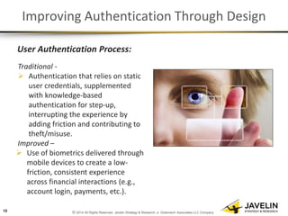 © 2014 All Rights Reserved. Javelin Strategy & Research, a Greenwich Associates LLC Company 
Improving Authentication Through Design 
User Authentication Process: 
Traditional - 
Authentication that relies on static user credentials, supplemented with knowledge-based authentication for step-up, interrupting the experience by adding friction and contributing to theft/misuse. Improved – 
Use of biometrics delivered through mobile devices to create a low- friction, consistent experience across financial interactions (e.g., account login, payments, etc.). 
10  