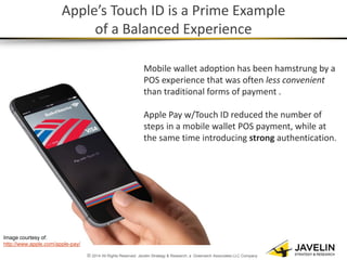 © 2014 All Rights Reserved. Javelin Strategy & Research, a Greenwich Associates LLC Company 
Apple’s Touch ID is a Prime Example of a Balanced Experience 
Mobile wallet adoption has been hamstrung by a POS experience that was often less convenient than traditional forms of payment . Apple Pay w/Touch ID reduced the number of steps in a mobile wallet POS payment, while at the same time introducing strong authentication. 
Image courtesy of: http://www.apple.com/apple-pay/  