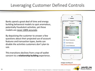 © 2014 All Rights Reserved. Javelin Strategy & Research, a Greenwich Associates LLC Company 
Leveraging Customer Defined Controls 
Banks spend a great deal of time and energy building behavioral models to spot anomalous, potentially fraudulent activities, yet these models are never 100% accurate. 
By deputizing the customer to answer a few questions about their projected use of account features and transaction types, banks can disable the activities customers don’t plan to use. 
This transitions declines from a top-of-wallet concern to a relationship building experience. 
13 
Image courtesy of: http://www.ondotsystems.com/  