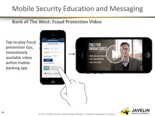 © 2014 All Rights Reserved. Javelin Strategy & Research, a Greenwich Associates LLC Company 
Mobile Security Education and Messaging 
Tap-to-play fraud prevention tips, immediately available video within mobile banking app 
17 
Bank of The West: Fraud Protection Video  