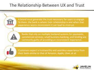 The Relationship Between UX and Trust 
A brand must generate the trust necessary for users to engage. To them, the bank is where their relationship is and when that experience seems inconsistent it can lead to mistrust. 
Banks that rely on multiple backend systems for payments, commercial services, small business banking, and lending are commonly guilty of providing an inconsistent experience. 
Customers expect a trustworthy and seamless experience from their bank similar to that of Amazon, Apple, Uber, et al.  