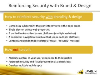 Reinforcing Security with Brand & Design 
How to reinforce security with branding & design 
•Domains & subdomains that consistently reflect the bank brand 
•Single sign-on across web properties 
•A unified look-and-feel across platforms (multiple websites) 
•A consistent navigation structure that spans multiple platforms 
•Content and design that reinforce a “trust”, “security” message 
How not to do it 
•Abdicate control of your user experience to third-parties 
•Approach security and fraud prevention as a check-box 
•Develop multiple mobile apps  