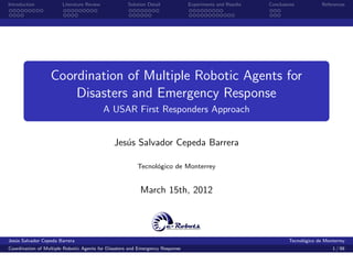 Introduction           Literature Review            Solution Detail            Experiments and Results   Conclusions           References




                  Coordination of Multiple Robotic Agents for
                      Disasters and Emergency Response
                                           A USAR First Responders Approach


                                              Jes´s Salvador Cepeda Barrera
                                                 u

                                                        Tecnol´gico de Monterrey
                                                              o


                                                          March 15th, 2012




Jes´s Salvador Cepeda Barrera
   u                                                                                                             Tecnol´gico de Monterrey
                                                                                                                       o
Coordination of Multiple Robotic Agents for Disasters and Emergency Response                                                       1 / 98
 