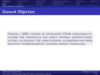 Introduction            State of the Art            Solution Detail            Experiments and Results   Conclusions            References


Problem Statement and Objectives



General Objective




        Create a MRS capable of developing USAR operations in-
        cluding the individuals and group control architectures,
        as well as creating the computational algorithms for their
        efficient interoperability towards mission completion.




Jes´s Salvador Cepeda Barrera
   u                                                                                                              Tecnol´gico de Monterrey
                                                                                                                        o
Coordination of Multiple Robotic Agents for Disasters and Emergency Response                                                        9 / 81
 