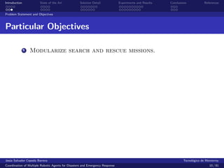 Introduction            State of the Art            Solution Detail            Experiments and Results   Conclusions            References


Problem Statement and Objectives



Particular Objectives

               1   Modularize search and rescue missions.




Jes´s Salvador Cepeda Barrera
   u                                                                                                              Tecnol´gico de Monterrey
                                                                                                                        o
Coordination of Multiple Robotic Agents for Disasters and Emergency Response                                                       10 / 81
 