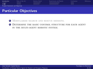 Introduction            State of the Art            Solution Detail            Experiments and Results   Conclusions            References


Problem Statement and Objectives



Particular Objectives

               1   Modularize search and rescue missions.
               2   Determine the basic control structure for each agent
                   in the multi-agent robotic system.




Jes´s Salvador Cepeda Barrera
   u                                                                                                              Tecnol´gico de Monterrey
                                                                                                                        o
Coordination of Multiple Robotic Agents for Disasters and Emergency Response                                                       10 / 81
 