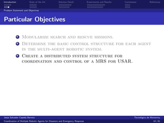 Introduction            State of the Art            Solution Detail            Experiments and Results   Conclusions            References


Problem Statement and Objectives



Particular Objectives

               1   Modularize search and rescue missions.
               2   Determine the basic control structure for each agent
                   in the multi-agent robotic system.
               3   Create a distributed system structure for
                   coordination and control of a MRS for USAR.




Jes´s Salvador Cepeda Barrera
   u                                                                                                              Tecnol´gico de Monterrey
                                                                                                                        o
Coordination of Multiple Robotic Agents for Disasters and Emergency Response                                                       10 / 81
 